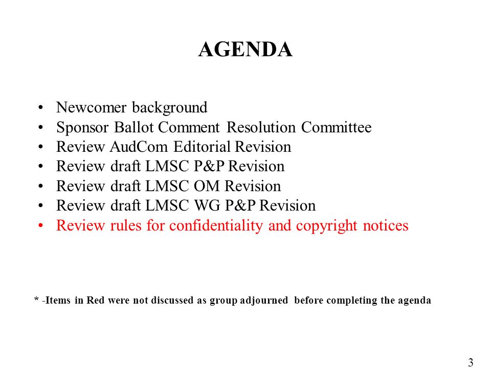 Newcomer background Sponsor Ballot Comment Resolution Committee Review AudCom Editorial Revision Review draft LMSC P&P Revision Review draft LMSC OM Revision Review draft LMSC WG P&P Revision Review rules for confidentiality and copyright notices AGENDA 3 * -Items in Red were not discussed as group adjourned before completing the agenda