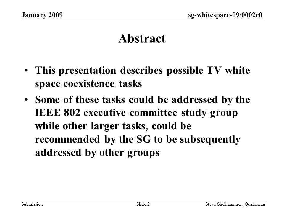 sg-whitespace-09/0002r0 Submission January 2009 Steve Shellhammer, QualcommSlide 2 Abstract This presentation describes possible TV white space coexistence tasks Some of these tasks could be addressed by the IEEE 802 executive committee study group while other larger tasks, could be recommended by the SG to be subsequently addressed by other groups