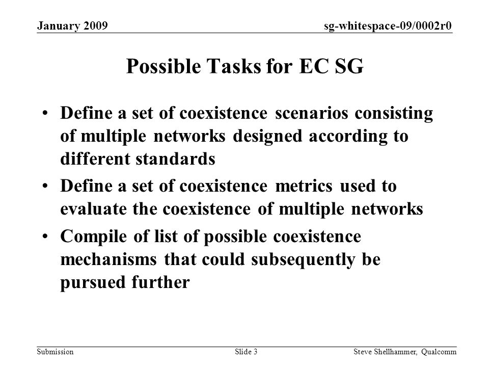 sg-whitespace-09/0002r0 Submission January 2009 Steve Shellhammer, QualcommSlide 3 Possible Tasks for EC SG Define a set of coexistence scenarios consisting of multiple networks designed according to different standards Define a set of coexistence metrics used to evaluate the coexistence of multiple networks Compile of list of possible coexistence mechanisms that could subsequently be pursued further