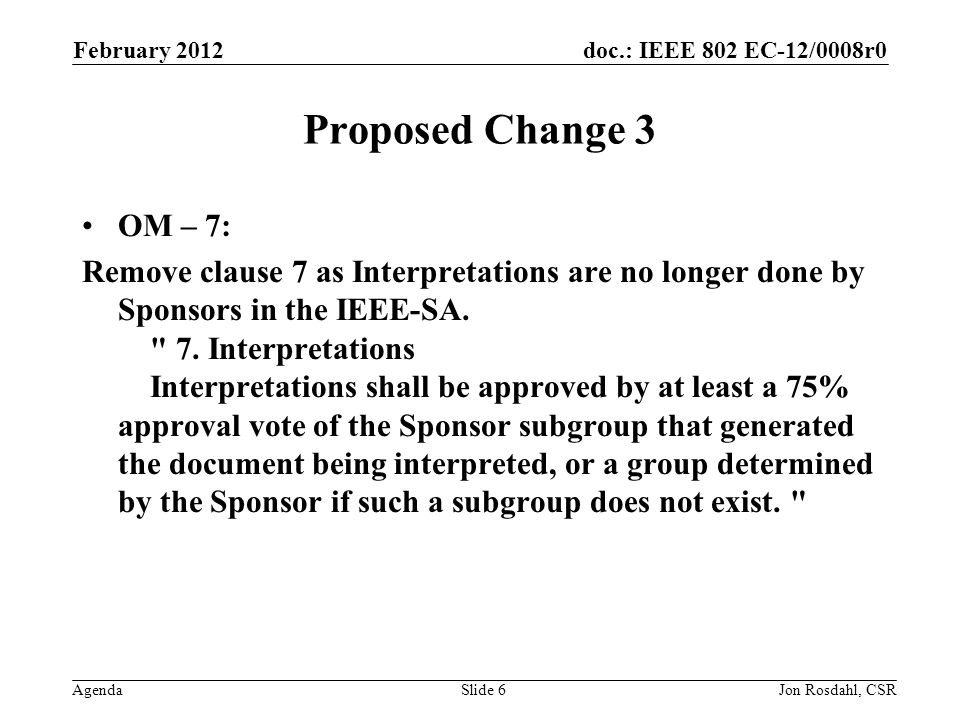 doc.: IEEE 802 EC-12/0008r0 Agenda February 2012 Jon Rosdahl, CSRSlide 6 Proposed Change 3 OM – 7: Remove clause 7 as Interpretations are no longer done by Sponsors in the IEEE-SA.