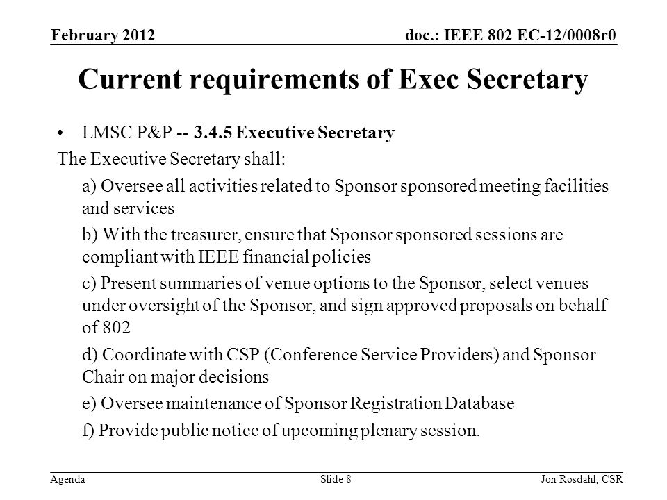 doc.: IEEE 802 EC-12/0008r0 Agenda February 2012 Jon Rosdahl, CSRSlide 8 Current requirements of Exec Secretary LMSC P&P Executive Secretary The Executive Secretary shall: a) Oversee all activities related to Sponsor sponsored meeting facilities and services b) With the treasurer, ensure that Sponsor sponsored sessions are compliant with IEEE financial policies c) Present summaries of venue options to the Sponsor, select venues under oversight of the Sponsor, and sign approved proposals on behalf of 802 d) Coordinate with CSP (Conference Service Providers) and Sponsor Chair on major decisions e) Oversee maintenance of Sponsor Registration Database f) Provide public notice of upcoming plenary session.