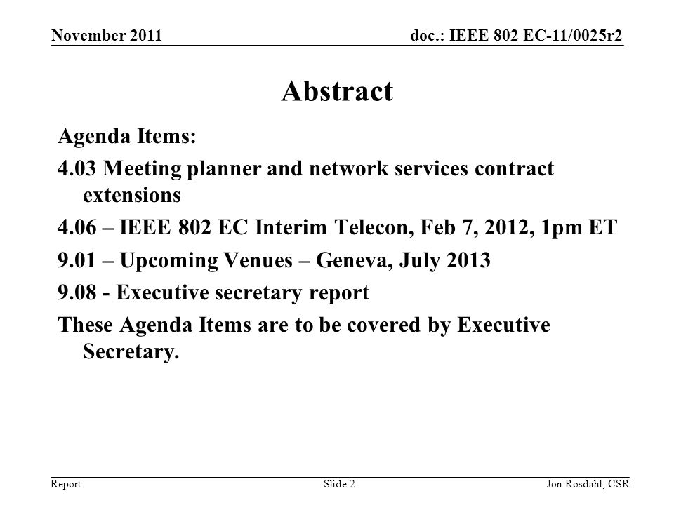 doc.: IEEE 802 EC-11/0025r2 Report November 2011 Jon Rosdahl, CSRSlide 2 Abstract Agenda Items: 4.03 Meeting planner and network services contract extensions 4.06 – IEEE 802 EC Interim Telecon, Feb 7, 2012, 1pm ET 9.01 – Upcoming Venues – Geneva, July Executive secretary report These Agenda Items are to be covered by Executive Secretary.