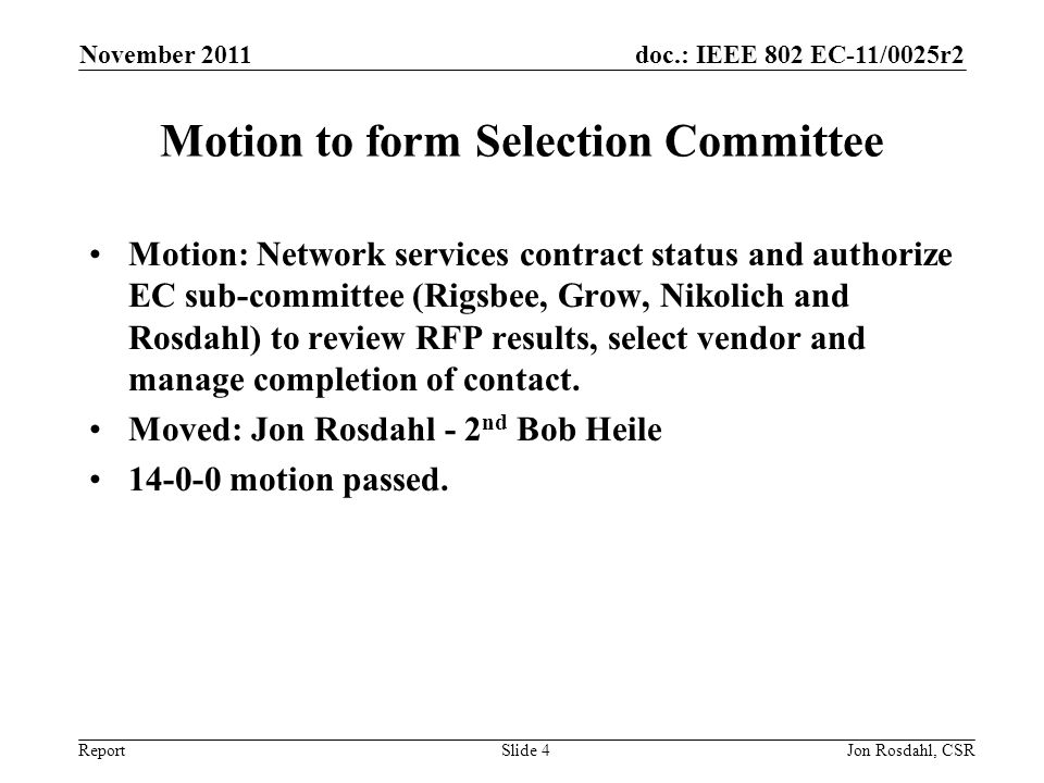 doc.: IEEE 802 EC-11/0025r2 Report November 2011 Jon Rosdahl, CSRSlide 4 Motion to form Selection Committee Motion: Network services contract status and authorize EC sub-committee (Rigsbee, Grow, Nikolich and Rosdahl) to review RFP results, select vendor and manage completion of contact.