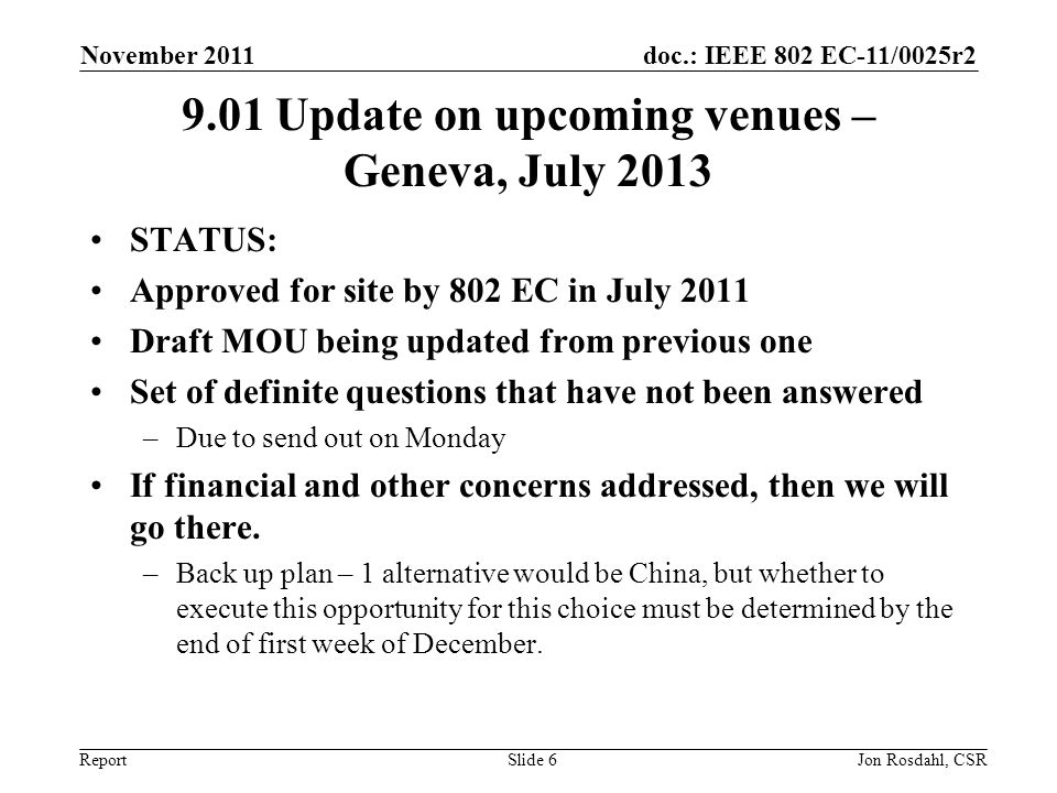 doc.: IEEE 802 EC-11/0025r2 Report November 2011 Jon Rosdahl, CSRSlide Update on upcoming venues – Geneva, July 2013 STATUS: Approved for site by 802 EC in July 2011 Draft MOU being updated from previous one Set of definite questions that have not been answered –Due to send out on Monday If financial and other concerns addressed, then we will go there.