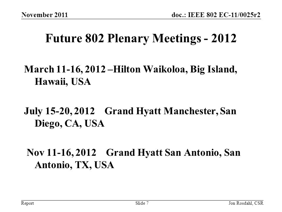 doc.: IEEE 802 EC-11/0025r2 Report November 2011 Jon Rosdahl, CSRSlide 7 Future 802 Plenary Meetings March 11-16, 2012 –Hilton Waikoloa, Big Island, Hawaii, USA July 15-20, 2012 Grand Hyatt Manchester, San Diego, CA, USA Nov 11-16, 2012 Grand Hyatt San Antonio, San Antonio, TX, USA