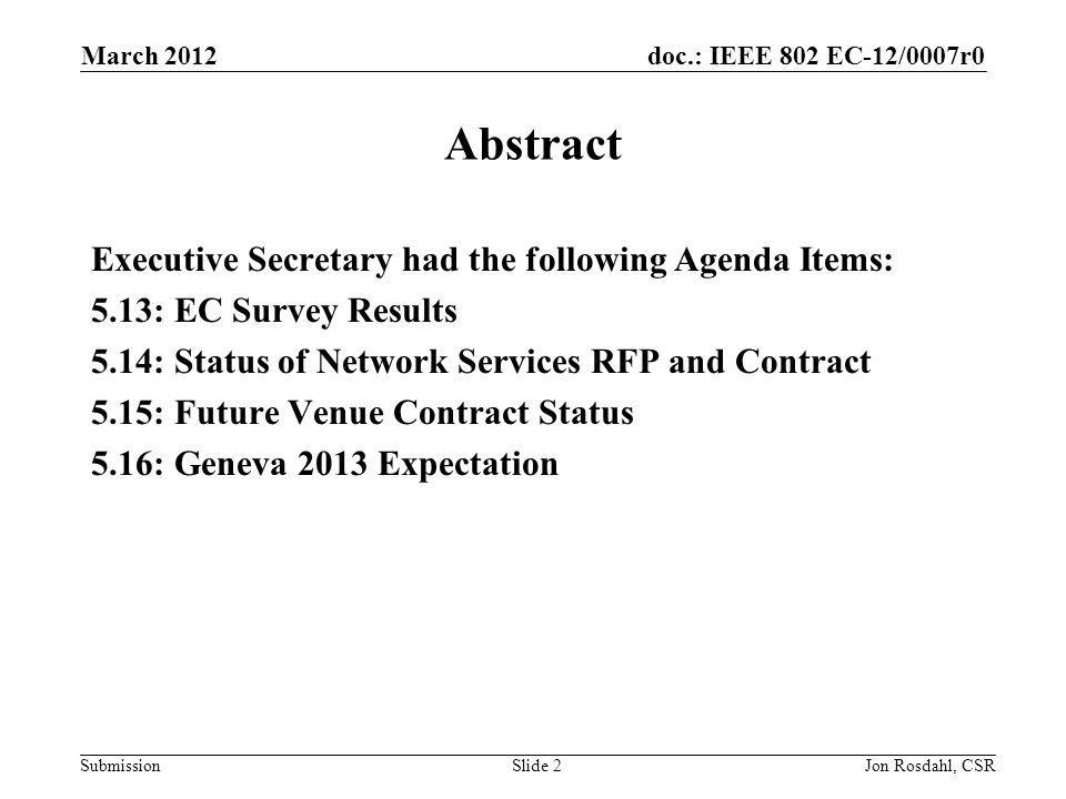 doc.: IEEE 802 EC-12/0007r0 Submission March 2012 Jon Rosdahl, CSRSlide 2 Abstract Executive Secretary had the following Agenda Items: 5.13: EC Survey Results 5.14: Status of Network Services RFP and Contract 5.15: Future Venue Contract Status 5.16: Geneva 2013 Expectation