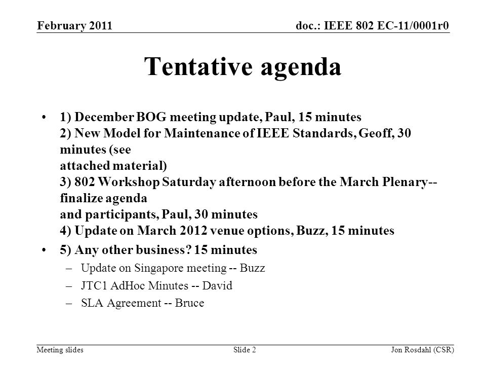 doc.: IEEE 802 EC-11/0001r0 Meeting slides February 2011 Jon Rosdahl (CSR)Slide 2 Tentative agenda 1) December BOG meeting update, Paul, 15 minutes 2) New Model for Maintenance of IEEE Standards, Geoff, 30 minutes (see attached material) 3) 802 Workshop Saturday afternoon before the March Plenary-- finalize agenda and participants, Paul, 30 minutes 4) Update on March 2012 venue options, Buzz, 15 minutes 5) Any other business.