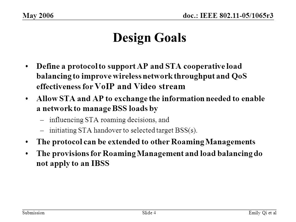 doc.: IEEE /1065r3 Submission May 2006 Emily Qi et alSlide 4 Design Goals Define a protocol to support AP and STA cooperative load balancing to improve wireless network throughput and QoS effectiveness for VoIP and Video stream Allow STA and AP to exchange the information needed to enable a network to manage BSS loads by –influencing STA roaming decisions, and –initiating STA handover to selected target BSS(s).