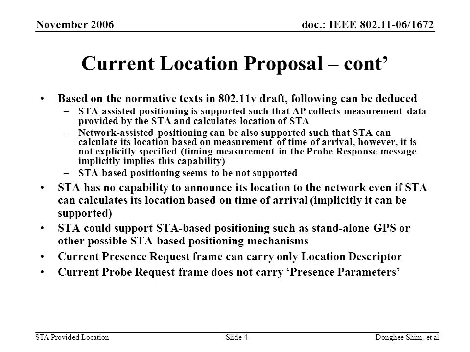 doc.: IEEE /1672 STA Provided Location November 2006 Donghee Shim, et alSlide 4 Current Location Proposal – cont Based on the normative texts in v draft, following can be deduced –STA-assisted positioning is supported such that AP collects measurement data provided by the STA and calculates location of STA –Network-assisted positioning can be also supported such that STA can calculate its location based on measurement of time of arrival, however, it is not explicitly specified (timing measurement in the Probe Response message implicitly implies this capability) –STA-based positioning seems to be not supported STA has no capability to announce its location to the network even if STA can calculates its location based on time of arrival (implicitly it can be supported) STA could support STA-based positioning such as stand-alone GPS or other possible STA-based positioning mechanisms Current Presence Request frame can carry only Location Descriptor Current Probe Request frame does not carry Presence Parameters