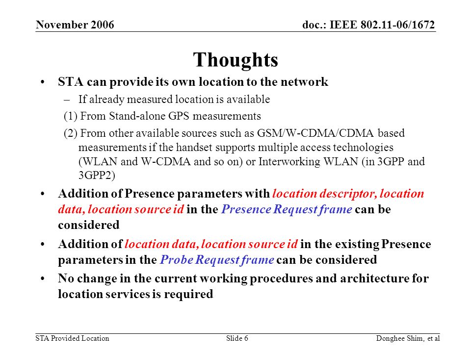 doc.: IEEE /1672 STA Provided Location November 2006 Donghee Shim, et alSlide 6 Thoughts STA can provide its own location to the network –If already measured location is available (1) From Stand-alone GPS measurements (2) From other available sources such as GSM/W-CDMA/CDMA based measurements if the handset supports multiple access technologies (WLAN and W-CDMA and so on) or Interworking WLAN (in 3GPP and 3GPP2) Addition of Presence parameters with location descriptor, location data, location source id in the Presence Request frame can be considered Addition of location data, location source id in the existing Presence parameters in the Probe Request frame can be considered No change in the current working procedures and architecture for location services is required