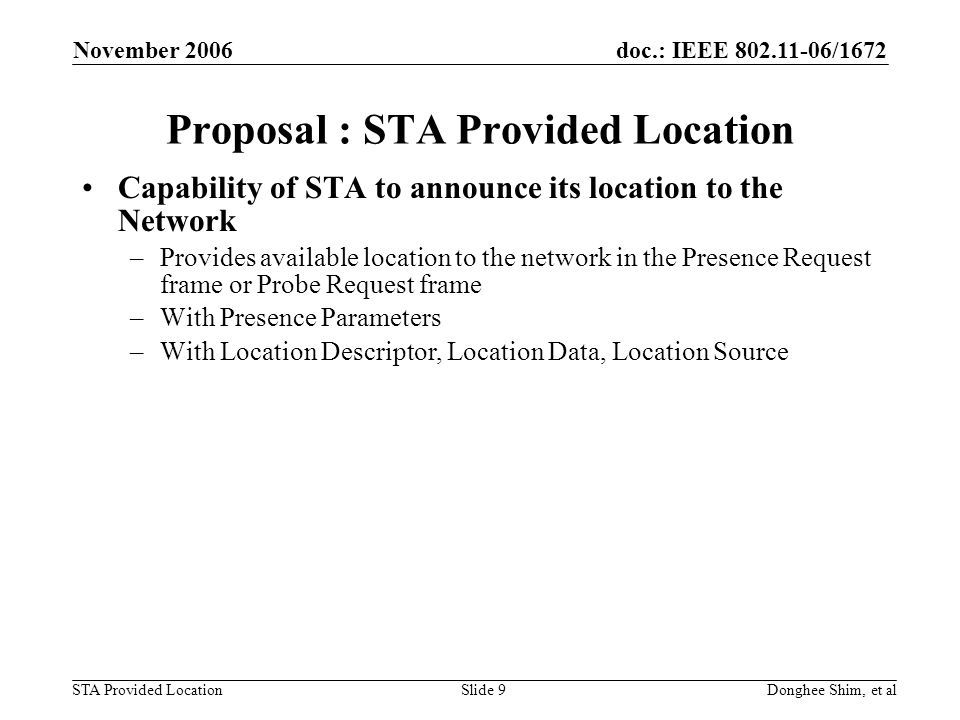 doc.: IEEE /1672 STA Provided Location November 2006 Donghee Shim, et alSlide 9 Proposal : STA Provided Location Capability of STA to announce its location to the Network –Provides available location to the network in the Presence Request frame or Probe Request frame –With Presence Parameters –With Location Descriptor, Location Data, Location Source