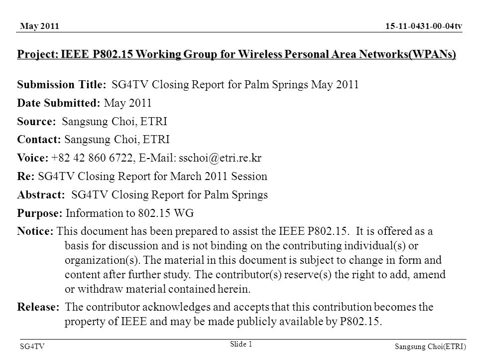 Sangsung Choi(ETRI) tv SG4TV Slide 1 May 2011 Project: IEEE P Working Group for Wireless Personal Area Networks(WPANs) Submission Title: SG4TV Closing Report for Palm Springs May 2011 Date Submitted: May 2011 Source: Sangsung Choi, ETRI Contact: Sangsung Choi, ETRI Voice: ,   Re: SG4TV Closing Report for March 2011 Session Abstract: SG4TV Closing Report for Palm Springs Purpose: Information to WG Notice: This document has been prepared to assist the IEEE P