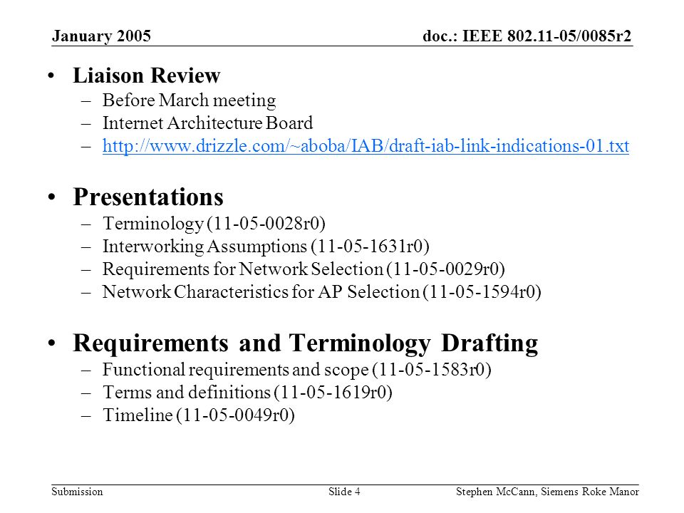 doc.: IEEE /0085r2 Submission January 2005 Stephen McCann, Siemens Roke ManorSlide 4 Liaison Review –Before March meeting –Internet Architecture Board –  Presentations –Terminology ( r0) –Interworking Assumptions ( r0) –Requirements for Network Selection ( r0) –Network Characteristics for AP Selection ( r0) Requirements and Terminology Drafting –Functional requirements and scope ( r0) –Terms and definitions ( r0) –Timeline ( r0)