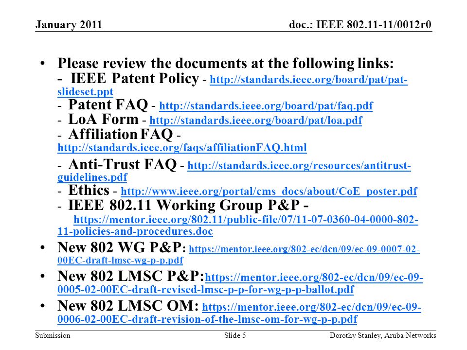 doc.: IEEE /0012r0 Submission January 2011 Dorothy Stanley, Aruba NetworksSlide 5 Please review the documents at the following links: - IEEE Patent Policy -   slideset.ppt - Patent FAQ LoA Form Affiliation FAQ slideset.ppt Anti-Trust FAQ -   guidelines.pdf - Ethics IEEE Working Group P&P policies-and-procedures.doc   guidelines.pdf policies-and-procedures.doc New 802 WG P&P :   00EC-draft-lmsc-wg-p-p.pdf   00EC-draft-lmsc-wg-p-p.pdf New 802 LMSC P&P: EC-draft-revised-lmsc-p-p-for-wg-p-p-ballot.pdf EC-draft-revised-lmsc-p-p-for-wg-p-p-ballot.pdf New 802 LMSC OM: EC-draft-revision-of-the-lmsc-om-for-wg-p-p.pdf EC-draft-revision-of-the-lmsc-om-for-wg-p-p.pdf