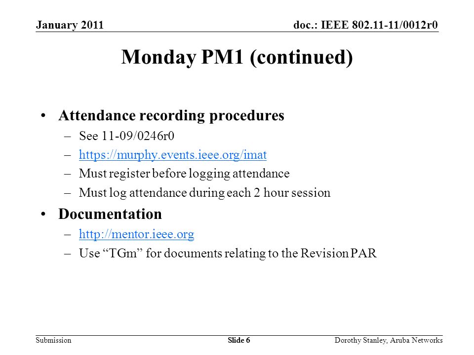 doc.: IEEE /0012r0 Submission January 2011 Dorothy Stanley, Aruba NetworksSlide 6 Monday PM1 (continued) Attendance recording procedures –See 11-09/0246r0 –  –Must register before logging attendance –Must log attendance during each 2 hour session Documentation –  –Use TGm for documents relating to the Revision PAR