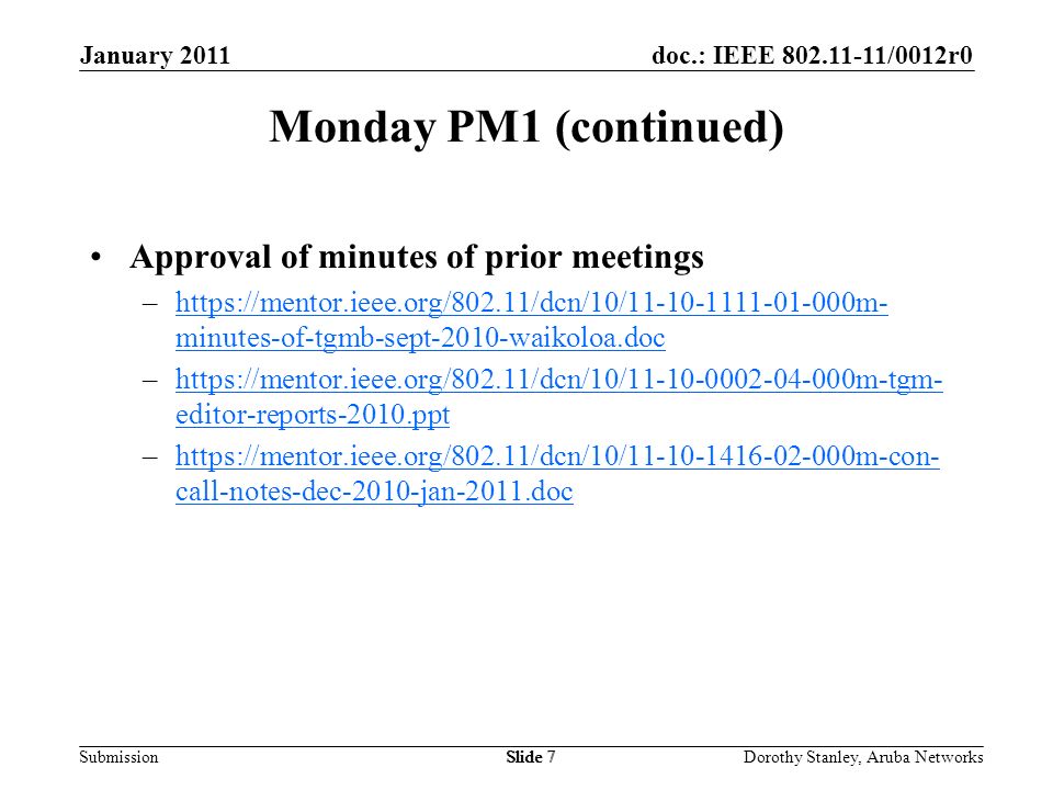 doc.: IEEE /0012r0 Submission January 2011 Dorothy Stanley, Aruba NetworksSlide 7 Monday PM1 (continued) Approval of minutes of prior meetings –  minutes-of-tgmb-sept-2010-waikoloa.dochttps://mentor.ieee.org/802.11/dcn/10/ m- minutes-of-tgmb-sept-2010-waikoloa.doc –  editor-reports-2010.ppthttps://mentor.ieee.org/802.11/dcn/10/ m-tgm- editor-reports-2010.ppt –  call-notes-dec-2010-jan-2011.dochttps://mentor.ieee.org/802.11/dcn/10/ m-con- call-notes-dec-2010-jan-2011.doc