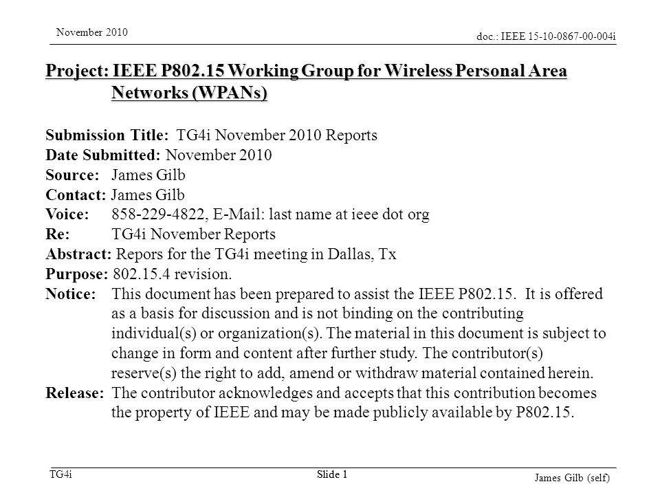 doc.: IEEE i TG4i November 2010 James Gilb (self) Slide 1 Project: IEEE P Working Group for Wireless Personal Area Networks (WPANs) Submission Title: TG4i November 2010 Reports Date Submitted: November 2010 Source: James Gilb Contact: James Gilb Voice: ,   last name at ieee dot org Re: TG4i November Reports Abstract: Repors for the TG4i meeting in Dallas, Tx Purpose: revision.