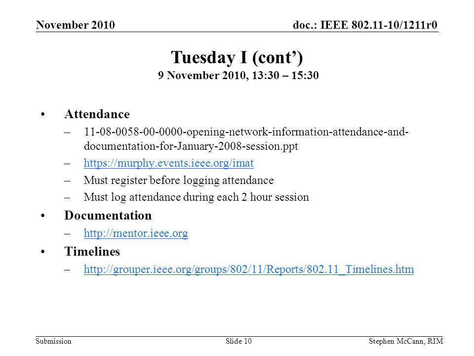 doc.: IEEE /1211r0 Submission November 2010 Stephen McCann, RIMSlide 10 Attendance – opening-network-information-attendance-and- documentation-for-January-2008-session.ppt –  –Must register before logging attendance –Must log attendance during each 2 hour session Documentation –  Timelines –  Tuesday I (cont) 9 November 2010, 13:30 – 15:30