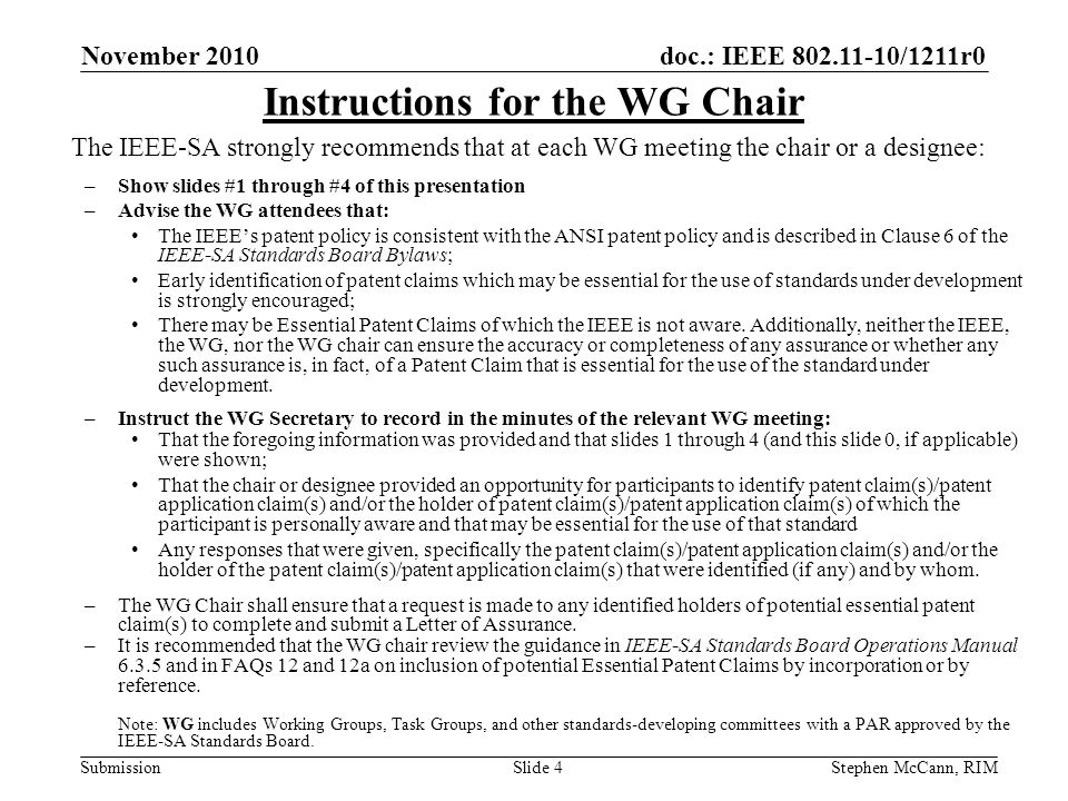 doc.: IEEE /1211r0 Submission November 2010 Stephen McCann, RIMSlide 4 The IEEE-SA strongly recommends that at each WG meeting the chair or a designee: –Show slides #1 through #4 of this presentation –Advise the WG attendees that: The IEEEs patent policy is consistent with the ANSI patent policy and is described in Clause 6 of the IEEE-SA Standards Board Bylaws; Early identification of patent claims which may be essential for the use of standards under development is strongly encouraged; There may be Essential Patent Claims of which the IEEE is not aware.