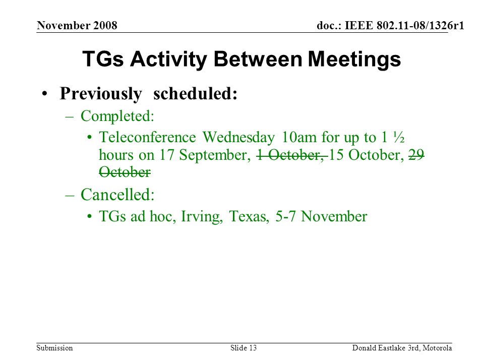 doc.: IEEE /1326r1 Submission November 2008 Donald Eastlake 3rd, MotorolaSlide 13 TGs Activity Between Meetings Previously scheduled: –Completed: Teleconference Wednesday 10am for up to 1 ½ hours on 17 September, 1 October, 15 October, 29 October –Cancelled: TGs ad hoc, Irving, Texas, 5-7 November