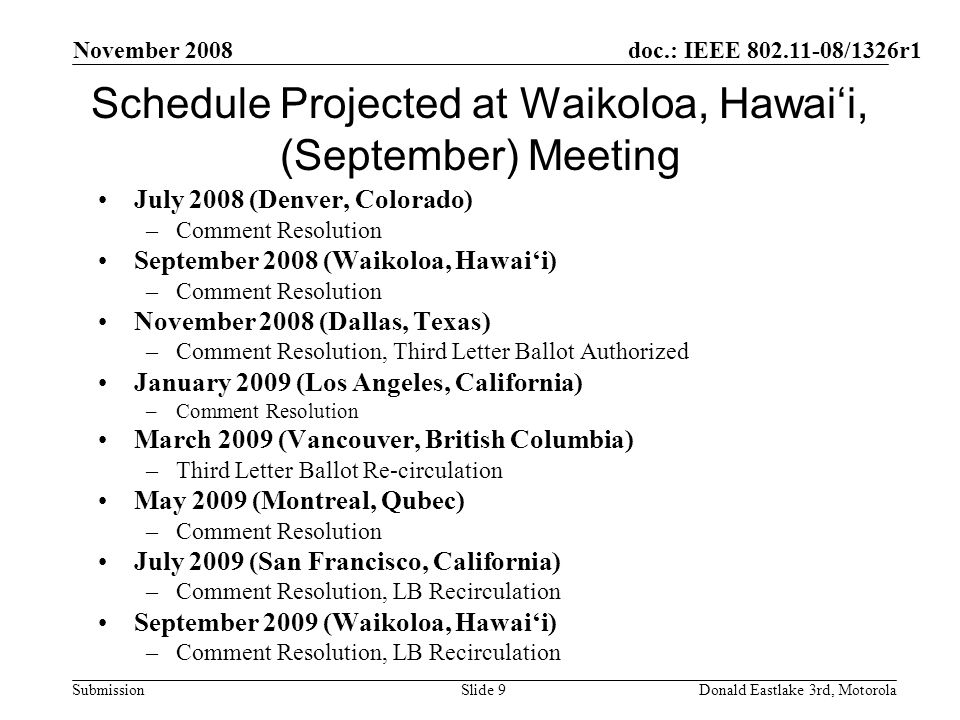 doc.: IEEE /1326r1 Submission November 2008 Donald Eastlake 3rd, MotorolaSlide 9 Schedule Projected at Waikoloa, Hawaii, (September) Meeting July 2008 (Denver, Colorado) –Comment Resolution September 2008 (Waikoloa, Hawaii) –Comment Resolution November 2008 (Dallas, Texas) –Comment Resolution, Third Letter Ballot Authorized January 2009 (Los Angeles, California) –Comment Resolution March 2009 (Vancouver, British Columbia) –Third Letter Ballot Re-circulation May 2009 (Montreal, Qubec) –Comment Resolution July 2009 (San Francisco, California) –Comment Resolution, LB Recirculation September 2009 (Waikoloa, Hawaii) –Comment Resolution, LB Recirculation