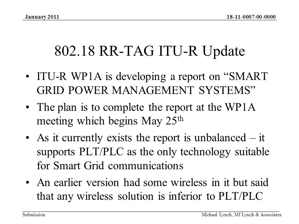 Submission January 2011 Michael Lynch, MJ Lynch & Associates RR-TAG ITU-R Update ITU-R WP1A is developing a report on SMART GRID POWER MANAGEMENT SYSTEMS The plan is to complete the report at the WP1A meeting which begins May 25 th As it currently exists the report is unbalanced – it supports PLT/PLC as the only technology suitable for Smart Grid communications An earlier version had some wireless in it but said that any wireless solution is inferior to PLT/PLC