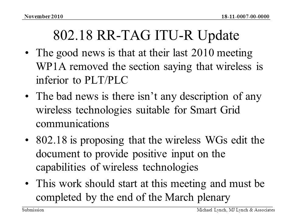 Submission November 2010 Michael Lynch, MJ Lynch & Associates RR-TAG ITU-R Update The good news is that at their last 2010 meeting WP1A removed the section saying that wireless is inferior to PLT/PLC The bad news is there isnt any description of any wireless technologies suitable for Smart Grid communications is proposing that the wireless WGs edit the document to provide positive input on the capabilities of wireless technologies This work should start at this meeting and must be completed by the end of the March plenary