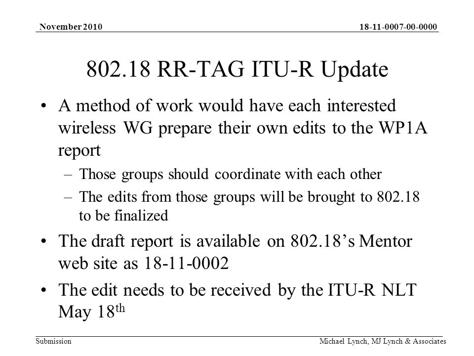 Submission November 2010 Michael Lynch, MJ Lynch & Associates RR-TAG ITU-R Update A method of work would have each interested wireless WG prepare their own edits to the WP1A report –Those groups should coordinate with each other –The edits from those groups will be brought to to be finalized The draft report is available on s Mentor web site as The edit needs to be received by the ITU-R NLT May 18 th
