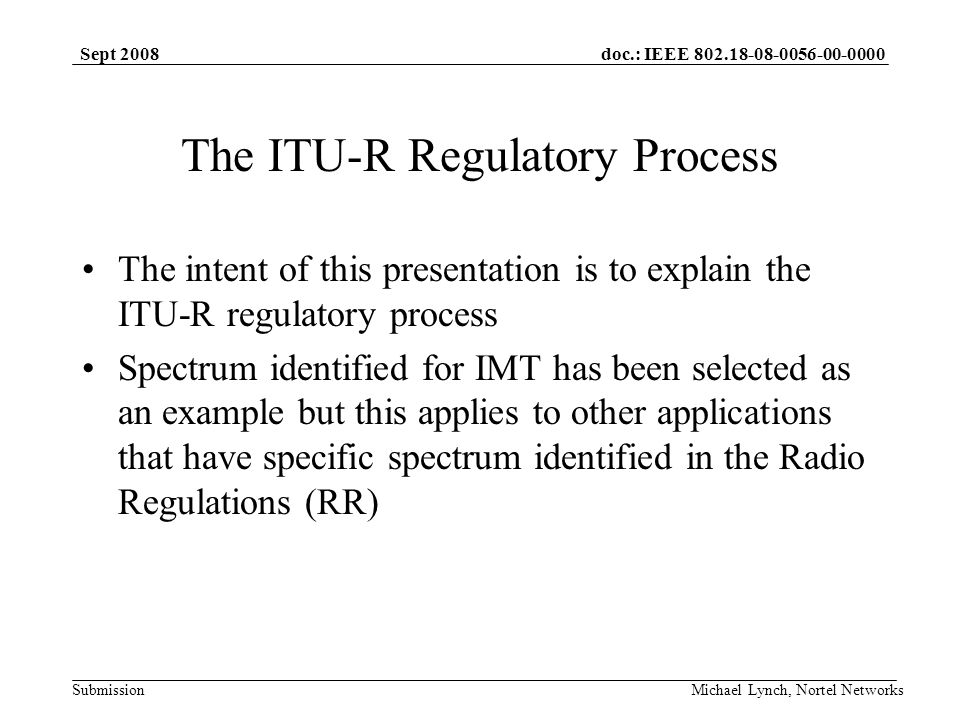 doc.: IEEE Submission Sept 2008 Michael Lynch, Nortel Networks The ITU-R Regulatory Process The intent of this presentation is to explain the ITU-R regulatory process Spectrum identified for IMT has been selected as an example but this applies to other applications that have specific spectrum identified in the Radio Regulations (RR)