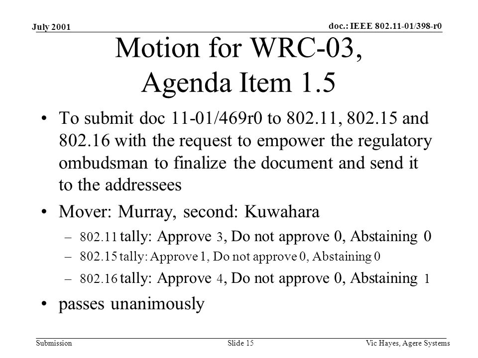doc.: IEEE /398-r0 Submission July 2001 Vic Hayes, Agere SystemsSlide 15 Motion for WRC-03, Agenda Item 1.5 To submit doc 11-01/469r0 to , and with the request to empower the regulatory ombudsman to finalize the document and send it to the addressees Mover: Murray, second: Kuwahara – tally: Approve 3, Do not approve 0, Abstaining 0 – tally: Approve 1, Do not approve 0, Abstaining 0 – tally: Approve 4, Do not approve 0, Abstaining 1 passes unanimously