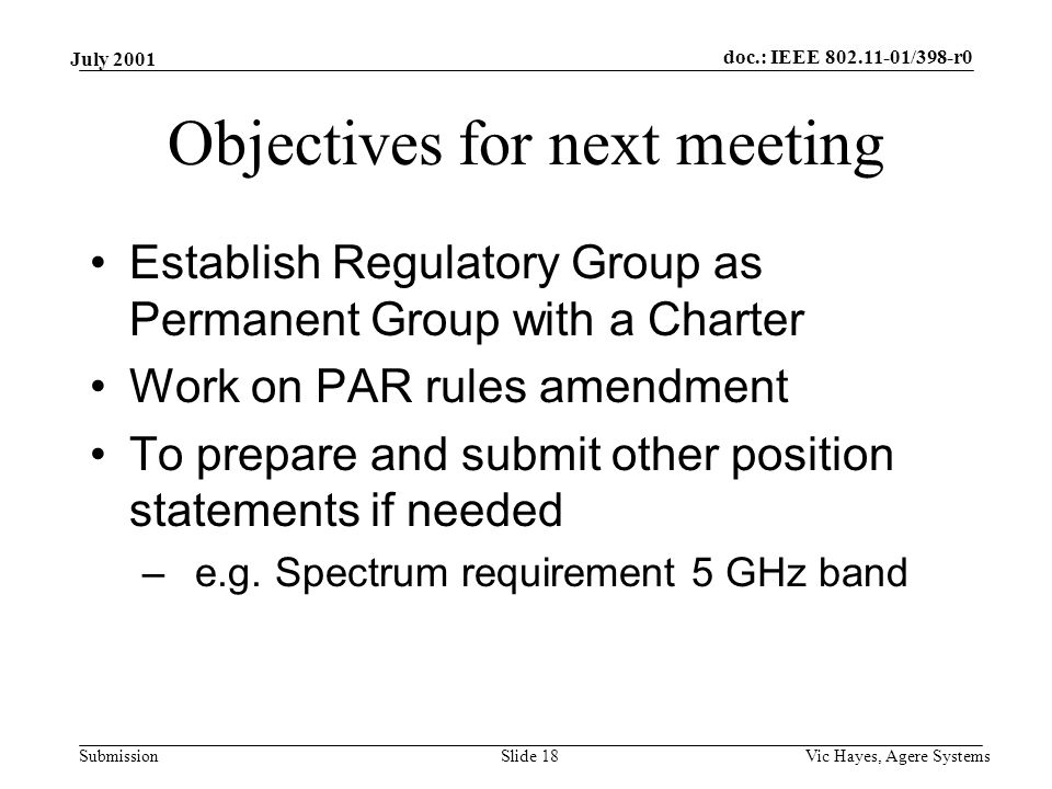 doc.: IEEE /398-r0 Submission July 2001 Vic Hayes, Agere SystemsSlide 18 Objectives for next meeting Establish Regulatory Group as Permanent Group with a Charter Work on PAR rules amendment To prepare and submit other position statements if needed –e.g.