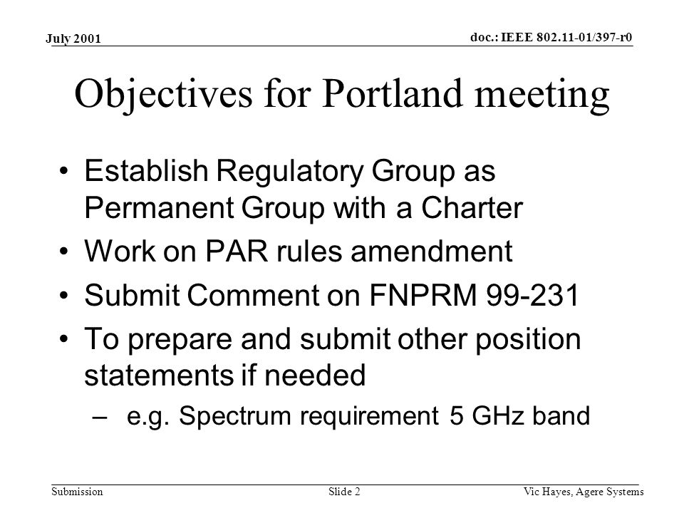 doc.: IEEE /397-r0 Submission July 2001 Vic Hayes, Agere SystemsSlide 2 Objectives for Portland meeting Establish Regulatory Group as Permanent Group with a Charter Work on PAR rules amendment Submit Comment on FNPRM To prepare and submit other position statements if needed –e.g.