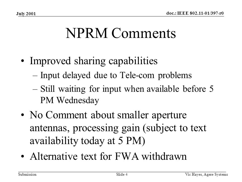 doc.: IEEE /397-r0 Submission July 2001 Vic Hayes, Agere SystemsSlide 4 NPRM Comments Improved sharing capabilities –Input delayed due to Tele-com problems –Still waiting for input when available before 5 PM Wednesday No Comment about smaller aperture antennas, processing gain (subject to text availability today at 5 PM) Alternative text for FWA withdrawn