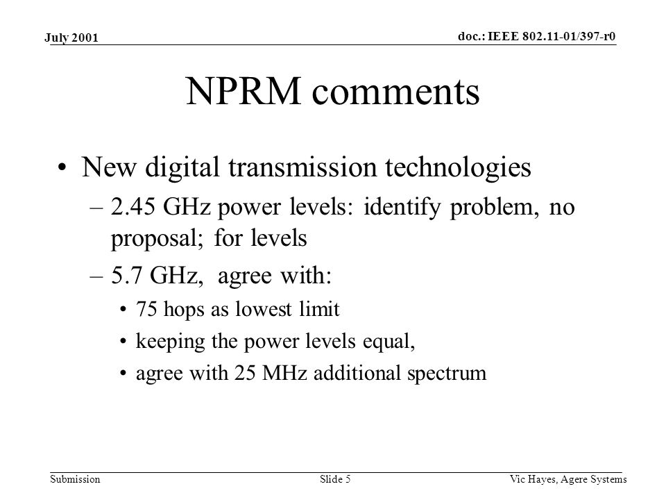 doc.: IEEE /397-r0 Submission July 2001 Vic Hayes, Agere SystemsSlide 5 NPRM comments New digital transmission technologies –2.45 GHz power levels: identify problem, no proposal; for levels –5.7 GHz, agree with: 75 hops as lowest limit keeping the power levels equal, agree with 25 MHz additional spectrum