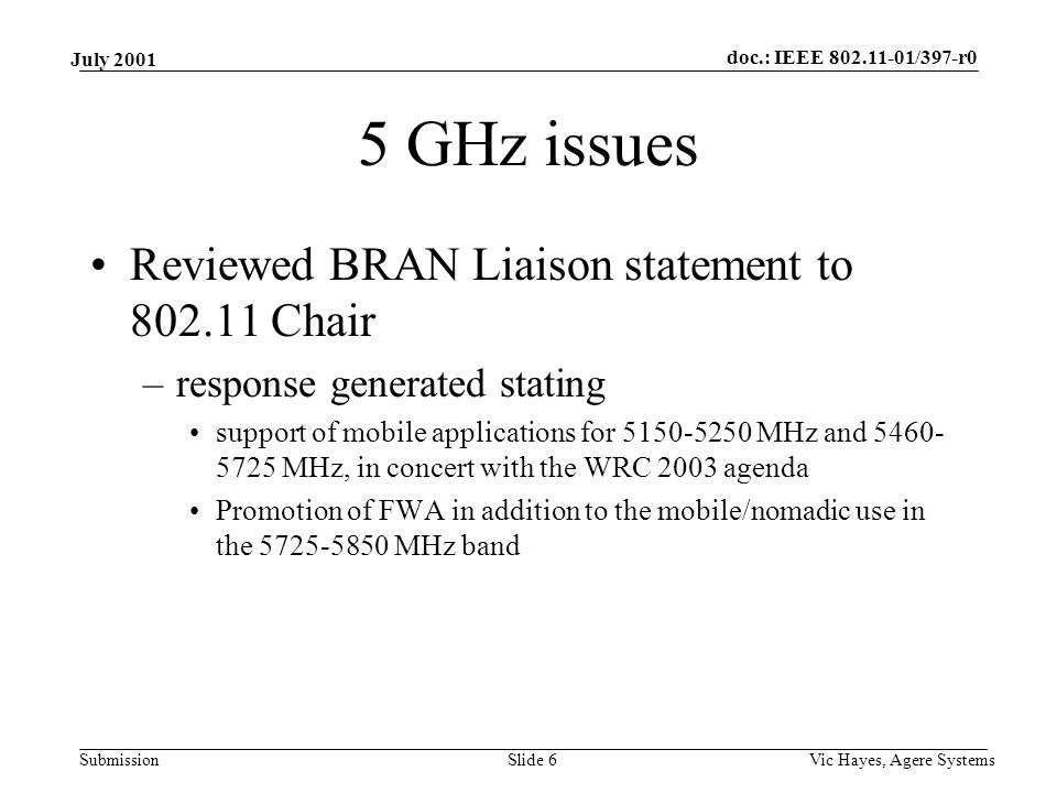 doc.: IEEE /397-r0 Submission July 2001 Vic Hayes, Agere SystemsSlide 6 5 GHz issues Reviewed BRAN Liaison statement to Chair –response generated stating support of mobile applications for MHz and MHz, in concert with the WRC 2003 agenda Promotion of FWA in addition to the mobile/nomadic use in the MHz band