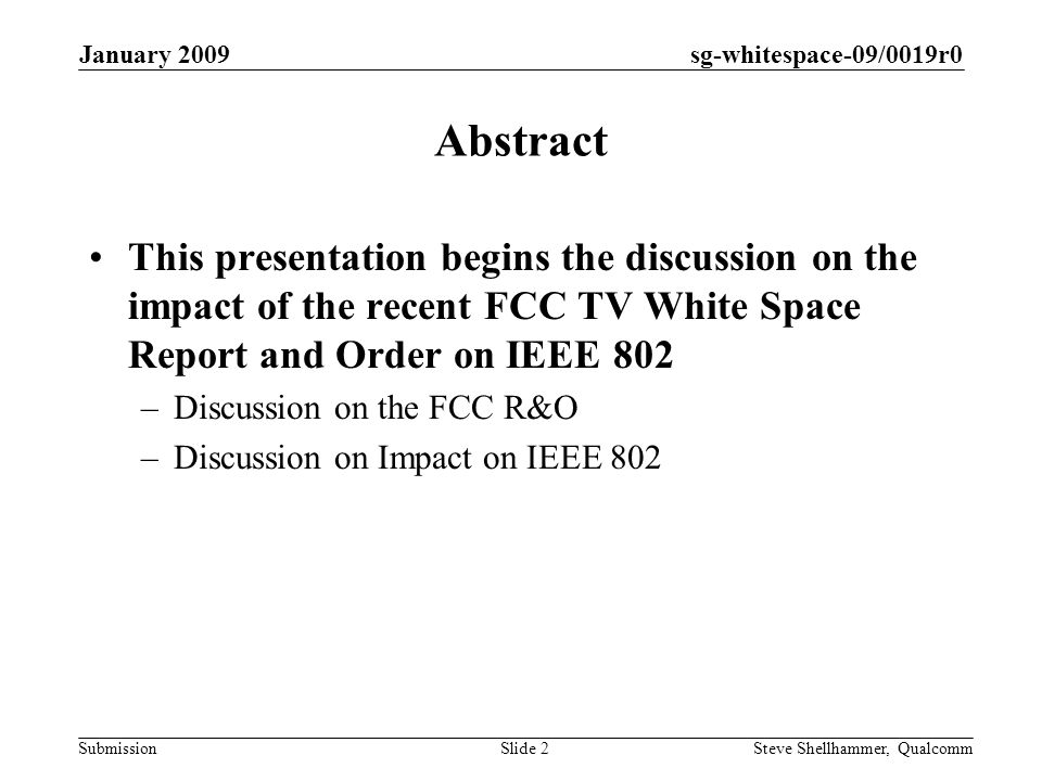 sg-whitespace-09/0019r0 Submission January 2009 Steve Shellhammer, QualcommSlide 2 Abstract This presentation begins the discussion on the impact of the recent FCC TV White Space Report and Order on IEEE 802 –Discussion on the FCC R&O –Discussion on Impact on IEEE 802