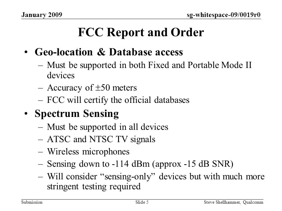 sg-whitespace-09/0019r0 Submission January 2009 Steve Shellhammer, QualcommSlide 5 FCC Report and Order Geo-location & Database access –Must be supported in both Fixed and Portable Mode II devices –Accuracy of 50 meters –FCC will certify the official databases Spectrum Sensing –Must be supported in all devices –ATSC and NTSC TV signals –Wireless microphones –Sensing down to -114 dBm (approx -15 dB SNR) –Will consider sensing-only devices but with much more stringent testing required