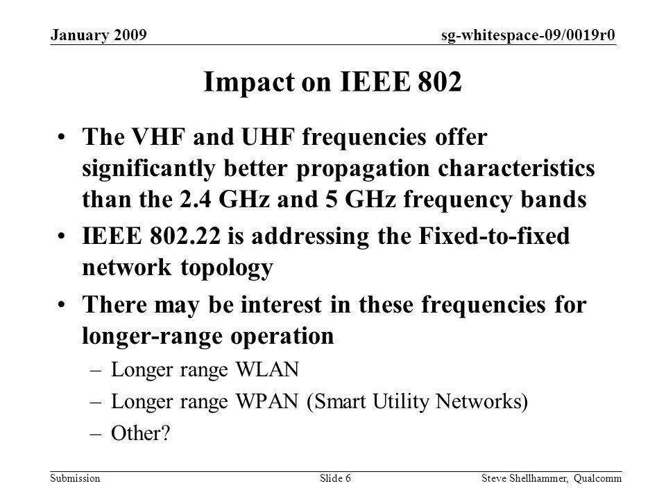 sg-whitespace-09/0019r0 Submission January 2009 Steve Shellhammer, QualcommSlide 6 Impact on IEEE 802 The VHF and UHF frequencies offer significantly better propagation characteristics than the 2.4 GHz and 5 GHz frequency bands IEEE is addressing the Fixed-to-fixed network topology There may be interest in these frequencies for longer-range operation –Longer range WLAN –Longer range WPAN (Smart Utility Networks) –Other