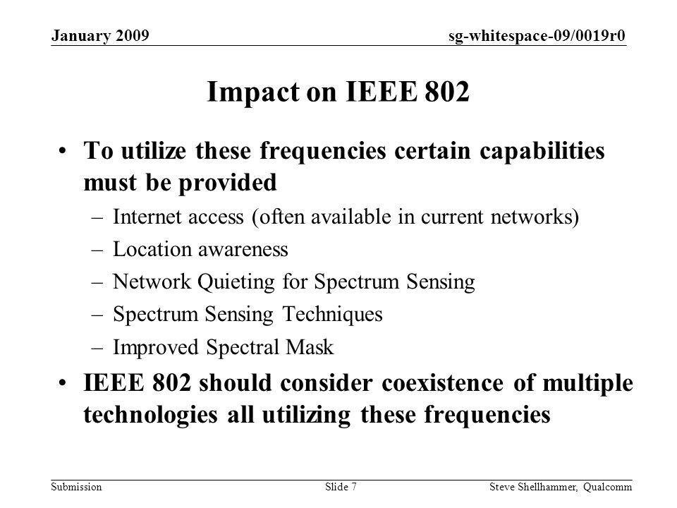 sg-whitespace-09/0019r0 Submission January 2009 Steve Shellhammer, QualcommSlide 7 Impact on IEEE 802 To utilize these frequencies certain capabilities must be provided –Internet access (often available in current networks) –Location awareness –Network Quieting for Spectrum Sensing –Spectrum Sensing Techniques –Improved Spectral Mask IEEE 802 should consider coexistence of multiple technologies all utilizing these frequencies