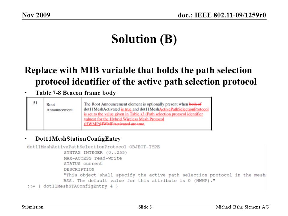 doc.: IEEE /1259r0 Submission Nov 2009 Michael Bahr, Siemens AGSlide 8 Solution (B) Replace with MIB variable that holds the path selection protocol identifier of the active path selection protocol Table 7-8 Beacon frame body Dot11MeshStationConfigEntry