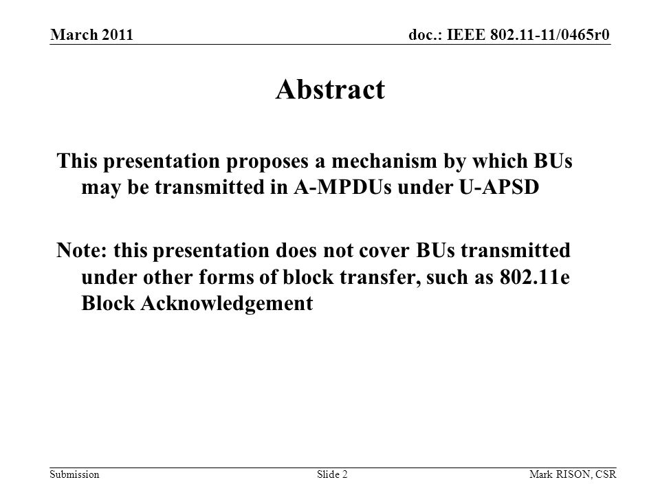 doc.: IEEE /0465r0 Submission March 2011 Mark RISON, CSRSlide 2 Abstract This presentation proposes a mechanism by which BUs may be transmitted in A-MPDUs under U-APSD Note: this presentation does not cover BUs transmitted under other forms of block transfer, such as e Block Acknowledgement
