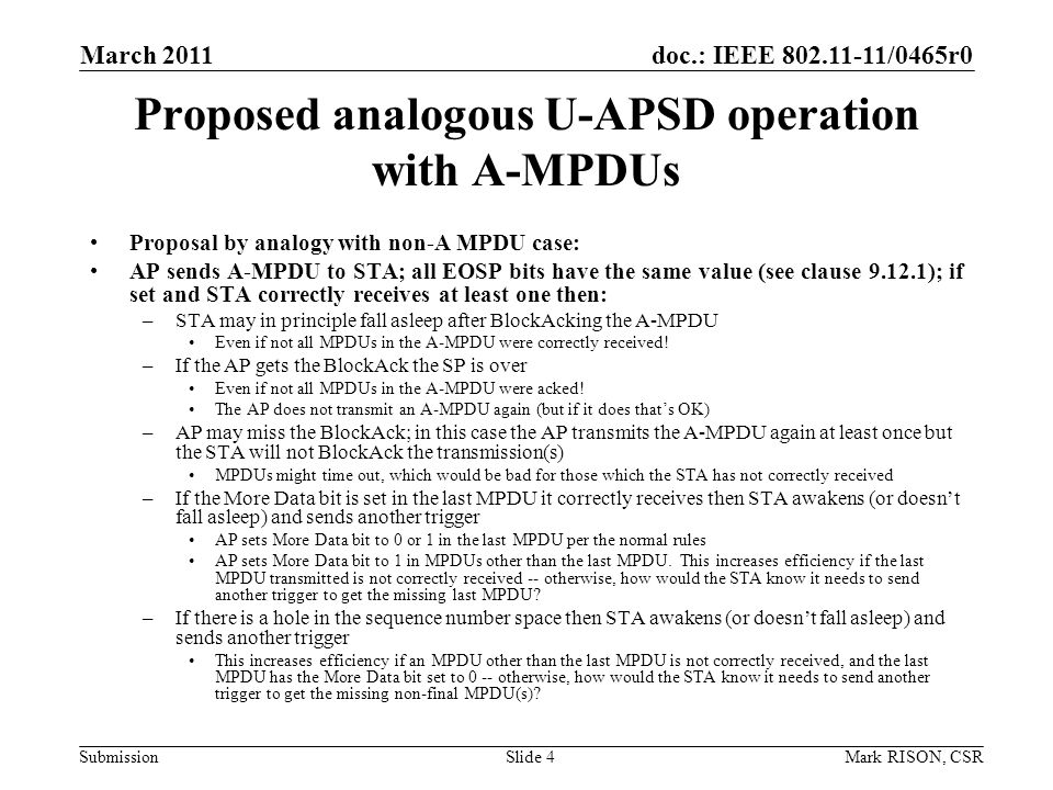 doc.: IEEE /0465r0 Submission March 2011 Mark RISON, CSRSlide 4 Proposed analogous U-APSD operation with A-MPDUs Proposal by analogy with non-A MPDU case: AP sends A-MPDU to STA; all EOSP bits have the same value (see clause ); if set and STA correctly receives at least one then: –STA may in principle fall asleep after BlockAcking the A-MPDU Even if not all MPDUs in the A-MPDU were correctly received.