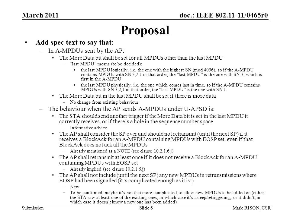 doc.: IEEE /0465r0 Submission March 2011 Mark RISON, CSRSlide 6 Proposal Add spec text to say that: –In A-MPDUs sent by the AP: The More Data bit shall be set for all MPDUs other than the last MPDU –last MPDU means (to be decided): the last MPDU logically, i.e.