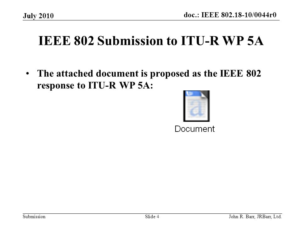 doc.: IEEE /0044r0 Submission IEEE 802 Submission to ITU-R WP 5A The attached document is proposed as the IEEE 802 response to ITU-R WP 5A: July 2010 John R.