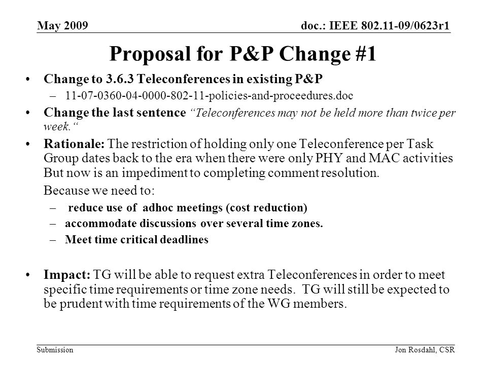 doc.: IEEE /0623r1 Submission May 2009 Jon Rosdahl, CSR Proposal for P&P Change #1 Change to Teleconferences in existing P&P – policies-and-proceedures.doc Change the last sentence Teleconferences may not be held more than twice per week.