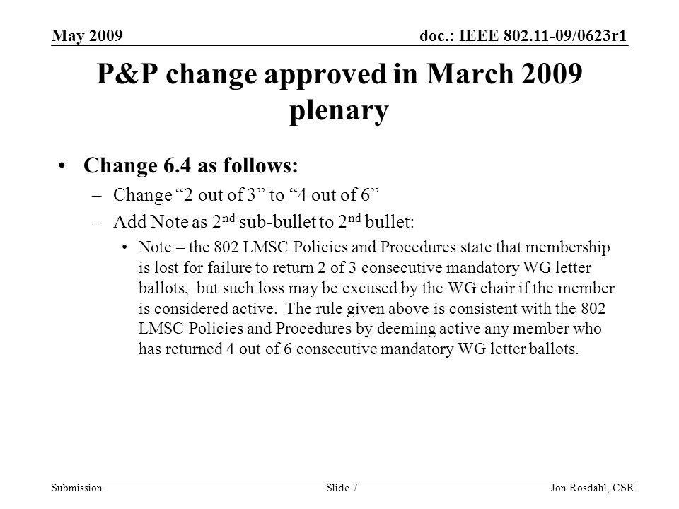 doc.: IEEE /0623r1 Submission May 2009 Jon Rosdahl, CSRSlide 7 P&P change approved in March 2009 plenary Change 6.4 as follows: –Change 2 out of 3 to 4 out of 6 –Add Note as 2 nd sub-bullet to 2 nd bullet: Note – the 802 LMSC Policies and Procedures state that membership is lost for failure to return 2 of 3 consecutive mandatory WG letter ballots, but such loss may be excused by the WG chair if the member is considered active.