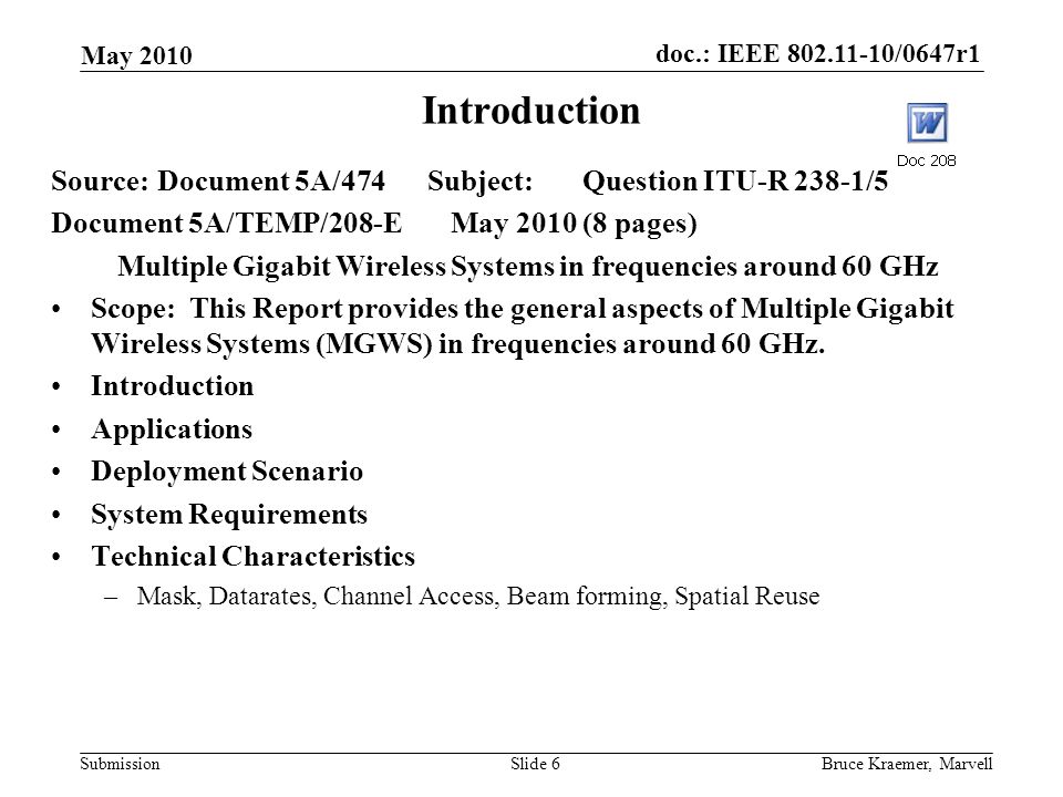 doc.: IEEE /0647r1 Submission May 2010 Bruce Kraemer, MarvellSlide 6 Introduction Source:Document 5A/474 Subject:Question ITU-R 238-1/5 Document 5A/TEMP/208-E May 2010 (8 pages) Multiple Gigabit Wireless Systems in frequencies around 60 GHz Scope: This Report provides the general aspects of Multiple Gigabit Wireless Systems (MGWS) in frequencies around 60 GHz.