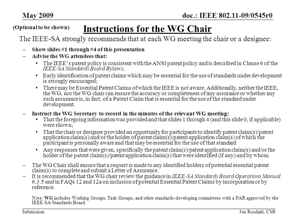 doc.: IEEE /0545r0 Submission May 2009 Jon Rosdahl, CSR The IEEE-SA strongly recommends that at each WG meeting the chair or a designee: –Show slides #1 through #4 of this presentation –Advise the WG attendees that: The IEEEs patent policy is consistent with the ANSI patent policy and is described in Clause 6 of the IEEE-SA Standards Board Bylaws; Early identification of patent claims which may be essential for the use of standards under development is strongly encouraged; There may be Essential Patent Claims of which the IEEE is not aware.