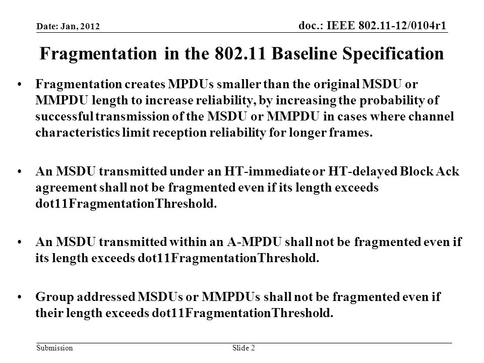 doc.: IEEE /0104r1 Submission Fragmentation in the Baseline Specification Fragmentation creates MPDUs smaller than the original MSDU or MMPDU length to increase reliability, by increasing the probability of successful transmission of the MSDU or MMPDU in cases where channel characteristics limit reception reliability for longer frames.