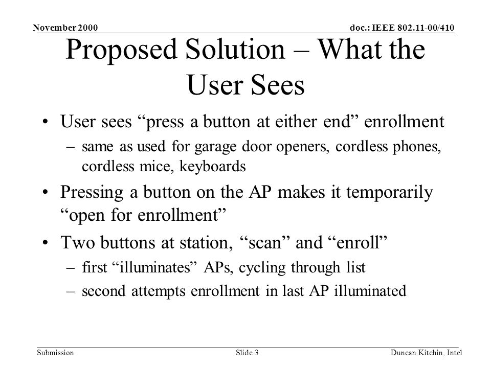 doc.: IEEE /410 Submission November 2000 Duncan Kitchin, IntelSlide 3 Proposed Solution – What the User Sees User sees press a button at either end enrollment –same as used for garage door openers, cordless phones, cordless mice, keyboards Pressing a button on the AP makes it temporarily open for enrollment Two buttons at station, scan and enroll –first illuminates APs, cycling through list –second attempts enrollment in last AP illuminated